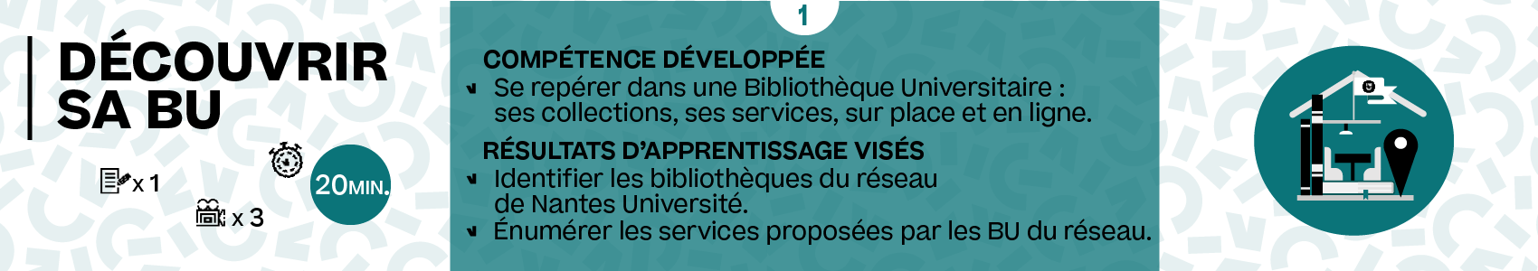 Titre de la partie : Découvrir sa BU. Temps de travail estimé : 20min. Compétence développée : Se repérer dans la Bibliothèque Universitaire : ses collections, ses services, sur place et en ligne. Résultats d'apprentissage visés : Identifier les bibliothèques du réseau de Nantes université. Énumérer les services proposées par les BU du réseau.