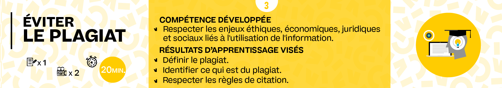 Titre de la partie : 'Eviter le plagiat' : 20min. Compétence développée : Respecter les enjeux éthiques, économiques, juridiques et sociaux liés à l'utilisation de l'information (intégrité scientifique, propriété intellectuelle, droits d'auteur, plagiat, etc.).. Résultats d'apprentissage visés : Définir le plagiat. Identifier ce qui est du plagiat.Respecter les règles de citation.
