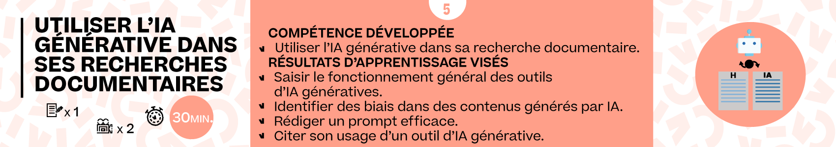 Titre de la partie : 'Utiliser l'IA générative dans ses recherches documentaires' : 30min. Compétence développée : Utiliser l'IA générative dans sa recherche documentaire. Résultats d'apprentissage visés : Identifier une source fiable. Identifier des biais dans des contenus générés par IA. Rédiger un prompt efficace. Citer son usage d'un outil d'IA générative.